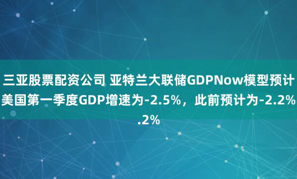 三亚股票配资公司 亚特兰大联储GDPNow模型预计美国第一季度GDP增速为-2.5%，此前预计为-2.2%