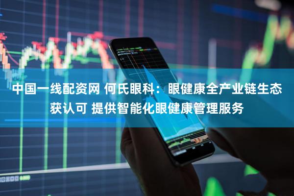 中国一线配资网 何氏眼科：眼健康全产业链生态获认可 提供智能化眼健康管理服务