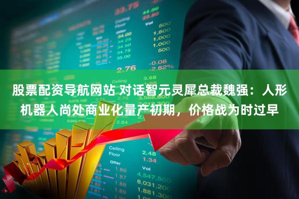 股票配资导航网站 对话智元灵犀总裁魏强：人形机器人尚处商业化量产初期，价格战为时过早