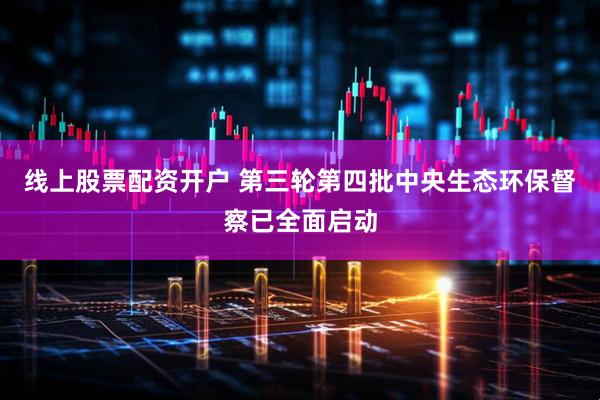 线上股票配资开户 第三轮第四批中央生态环保督察已全面启动