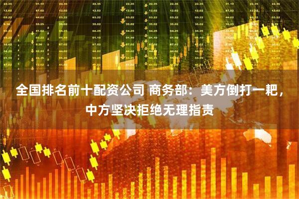 全国排名前十配资公司 商务部：美方倒打一耙，中方坚决拒绝无理指责