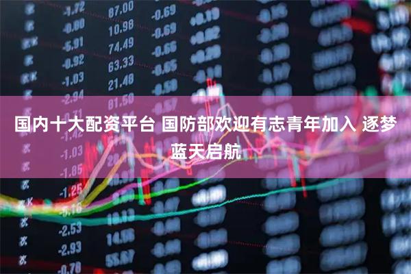 国内十大配资平台 国防部欢迎有志青年加入 逐梦蓝天启航