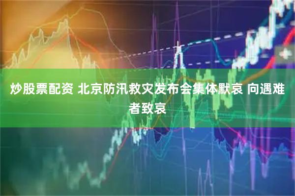 炒股票配资 北京防汛救灾发布会集体默哀 向遇难者致哀