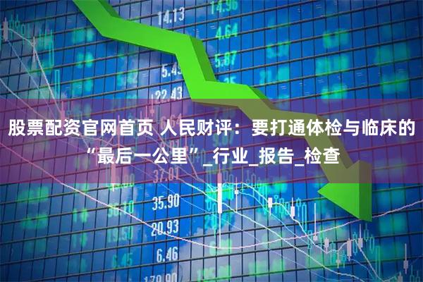 股票配资官网首页 人民财评：要打通体检与临床的“最后一公里”_行业_报告_检查