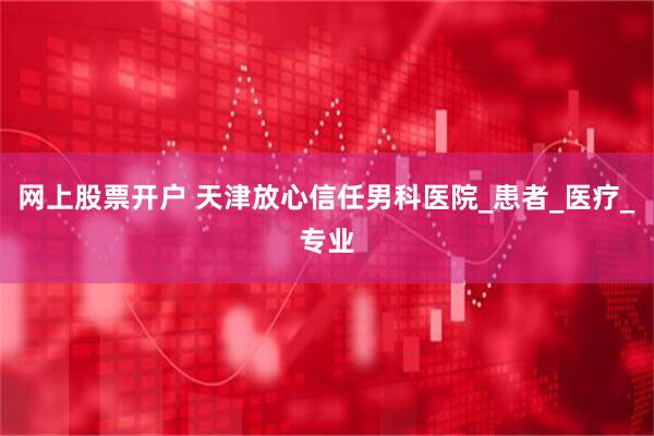 网上股票开户 天津放心信任男科医院_患者_医疗_专业