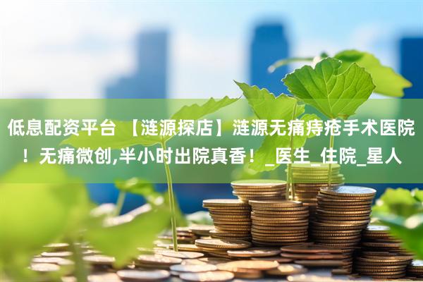 低息配资平台 【涟源探店】涟源无痛痔疮手术医院！无痛微创,半小时出院真香！_医生_住院_星人