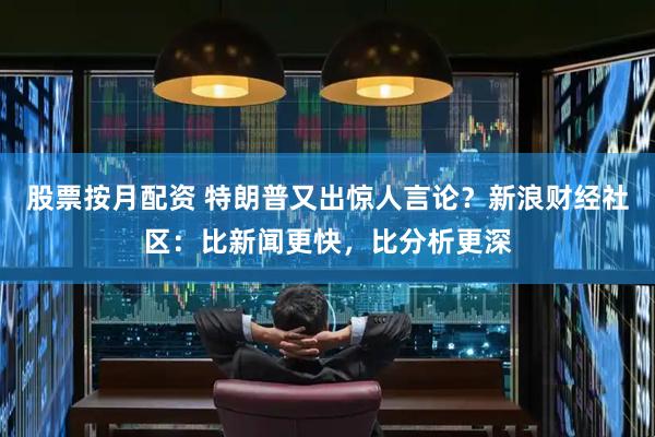 股票按月配资 特朗普又出惊人言论？新浪财经社区：比新闻更快，比分析更深