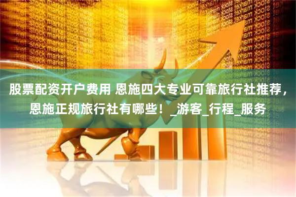 股票配资开户费用 恩施四大专业可靠旅行社推荐，恩施正规旅行社有哪些！_游客_行程_服务