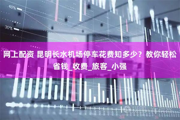 网上配资 昆明长水机场停车花费知多少？教你轻松省钱_收费_旅客_小强