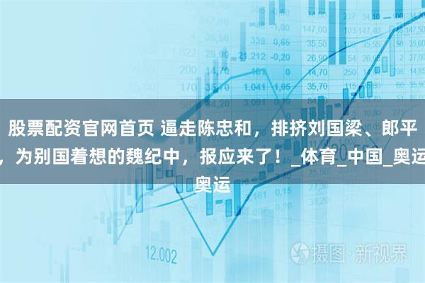 股票配资官网首页 逼走陈忠和,排挤刘国梁、郎平,为别国着想的魏纪中,报应来了!_体育_中国_奥运