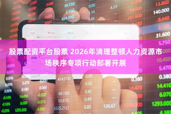 股票配资平台股票 2026年清理整顿人力资源市场秩序专项行动部署开展