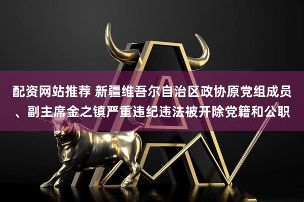 配资网站推荐 新疆维吾尔自治区政协原党组成员、副主席金之镇严重违纪违法被开除党籍和公职