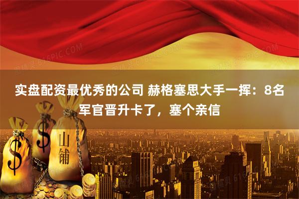 实盘配资最优秀的公司 赫格塞思大手一挥：8名军官晋升卡了，塞个亲信