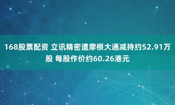168股票配资 立讯精密遭摩根大通减持约52.91万股 每股作价约60.26港元
