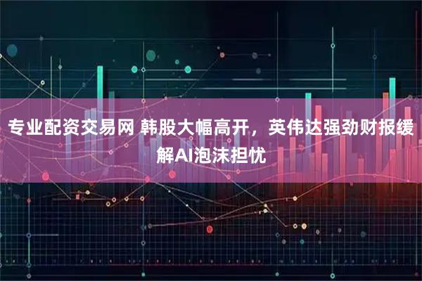 专业配资交易网 韩股大幅高开，英伟达强劲财报缓解AI泡沫担忧